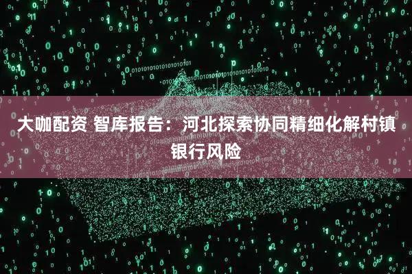 大咖配资 智库报告：河北探索协同精细化解村镇银行风险