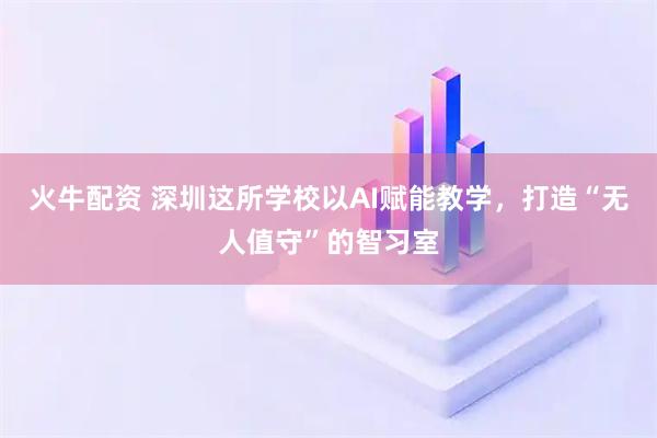 火牛配资 深圳这所学校以AI赋能教学，打造“无人值守”的智习室