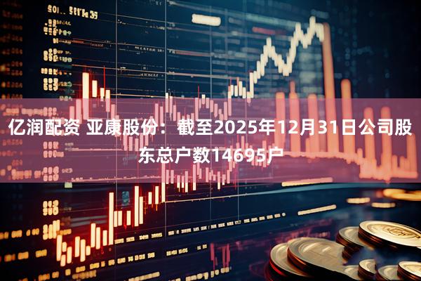 亿润配资 亚康股份：截至2025年12月31日公司股东总户数14695户