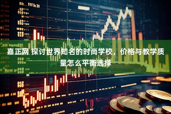 嘉正网 探讨世界知名的时尚学校，价格与教学质量怎么平衡选择