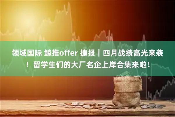 领域国际 鲸推offer 捷报｜四月战绩高光来袭！留学生们的大厂名企上岸合集来啦！
